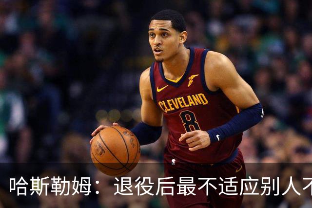 哈斯勒姆：退役后最不适应别人不按时付款 打NBA时钱都是准时到账